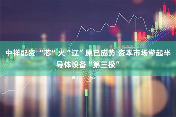 中祥配资 “芯”火“辽”原已成势 资本市场擎起半导体设备“第三极”