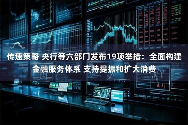 传速策略 央行等六部门发布19项举措：全面构建金融服务体系 支持提振和扩大消费