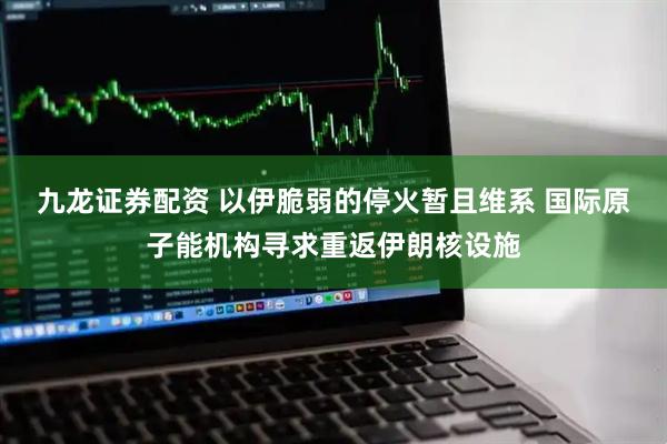 九龙证券配资 以伊脆弱的停火暂且维系 国际原子能机构寻求重返伊朗核设施