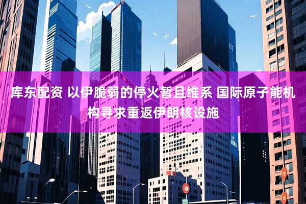 库东配资 以伊脆弱的停火暂且维系 国际原子能机构寻求重返伊朗核设施