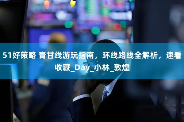 51好策略 青甘线游玩指南，环线路线全解析，速看收藏_Day_小林_敦煌