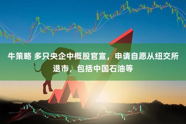 牛策略 多只央企中概股官宣，申请自愿从纽交所退市，包括中国石油等