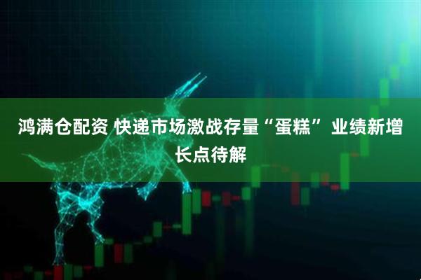鸿满仓配资 快递市场激战存量“蛋糕” 业绩新增长点待解