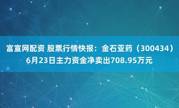 富宣网配资 股票行情快报：金石亚药（300434）6月23日主力资金净卖出708.95万元