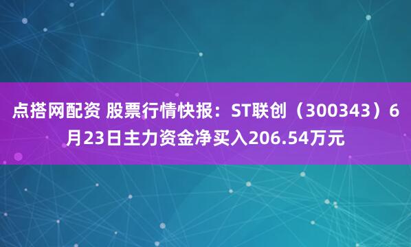 点搭网配资 股票行情快报：ST联创（300343）6月23日主力资金净买入206.54万元