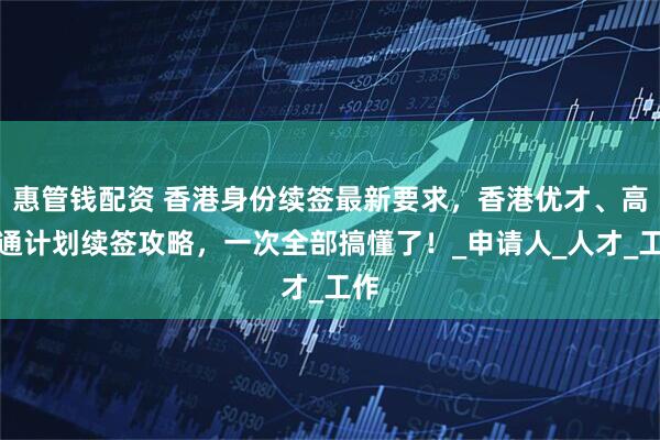 惠管钱配资 香港身份续签最新要求，香港优才、高才通计划续签攻略，一次全部搞懂了！_申请人_人才_工作