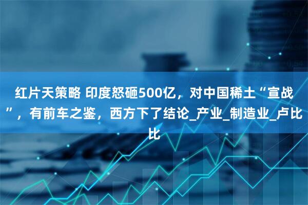 红片天策略 印度怒砸500亿，对中国稀土“宣战”，有前车之鉴，西方下了结论_产业_制造业_卢比