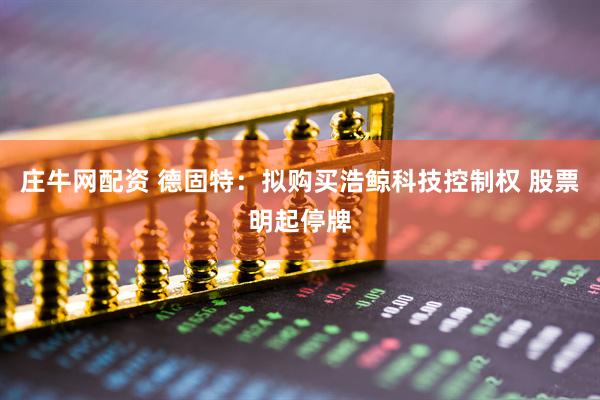 庄牛网配资 德固特：拟购买浩鲸科技控制权 股票明起停牌
