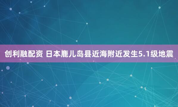 创利融配资 日本鹿儿岛县近海附近发生5.1级地震