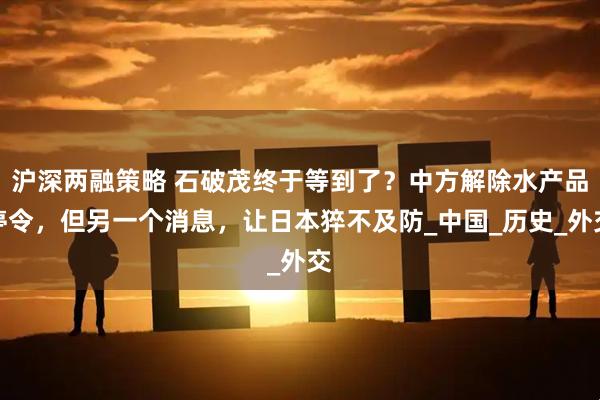沪深两融策略 石破茂终于等到了？中方解除水产品停令，但另一个消息，让日本猝不及防_中国_历史_外交