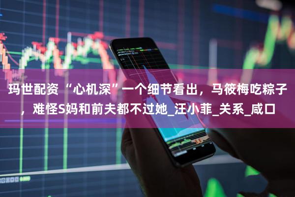 玛世配资 “心机深”一个细节看出，马筱梅吃粽子，难怪S妈和前夫都不过她_汪小菲_关系_咸口