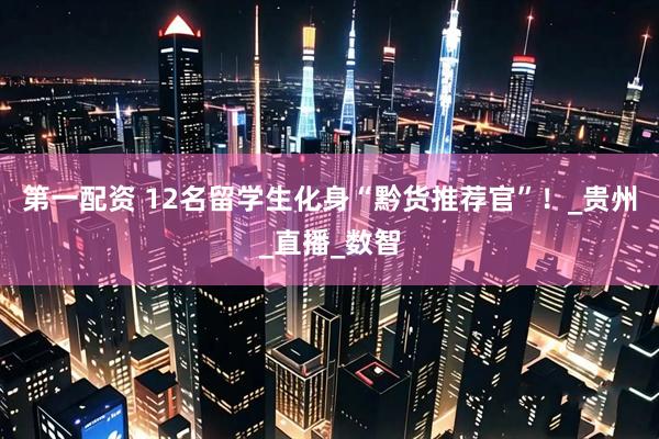 第一配资 12名留学生化身“黔货推荐官”！_贵州_直播_数智