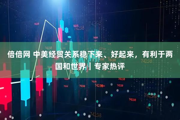 倍倍网 中美经贸关系稳下来、好起来，有利于两国和世界｜专家热评