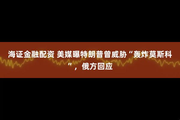 海证金融配资 美媒曝特朗普曾威胁“轰炸莫斯科”，俄方回应