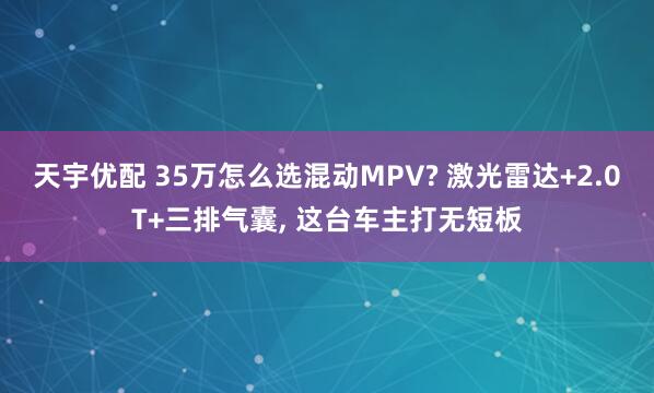 天宇优配 35万怎么选混动MPV? 激光雷达+2.0T+三排气囊, 这台车主打无短板