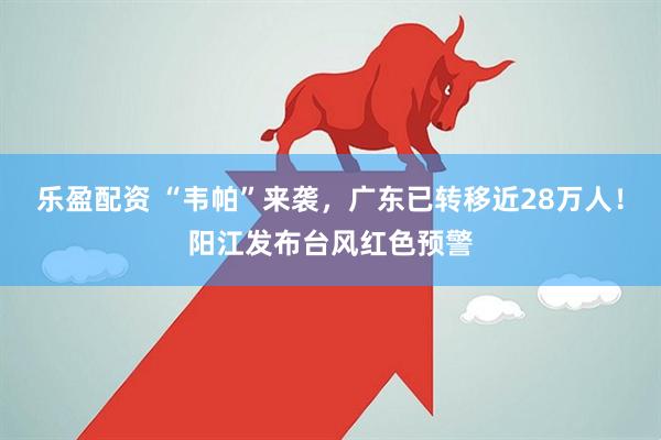 乐盈配资 “韦帕”来袭，广东已转移近28万人！阳江发布台风红色预警