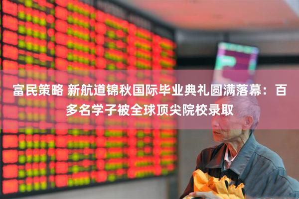 富民策略 新航道锦秋国际毕业典礼圆满落幕：百多名学子被全球顶尖院校录取