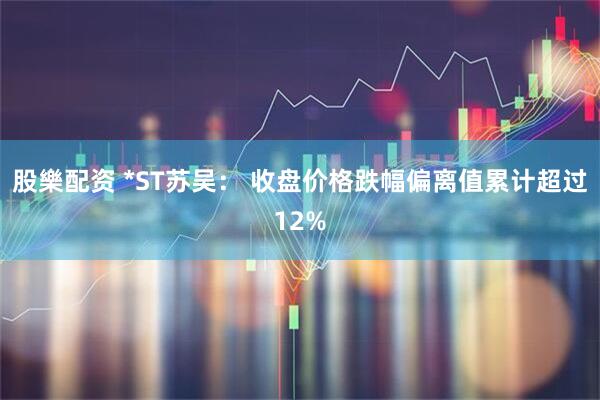 股樂配资 *ST苏吴： 收盘价格跌幅偏离值累计超过12%