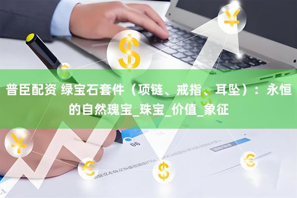普臣配资 绿宝石套件（项链、戒指、耳坠）：永恒的自然瑰宝_珠宝_价值_象征