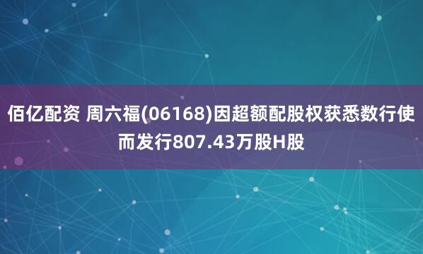 佰亿配资 周六福(06168)因超额配股权获悉数行使而发行807.43万股H股