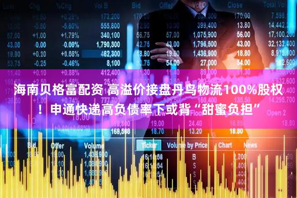 海南贝格富配资 高溢价接盘丹鸟物流100%股权！申通快递高负债率下或背“甜蜜负担”