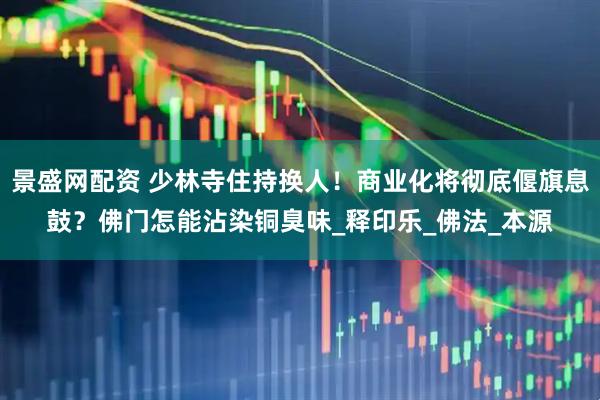 景盛网配资 少林寺住持换人！商业化将彻底偃旗息鼓？佛门怎能沾染铜臭味_释印乐_佛法_本源