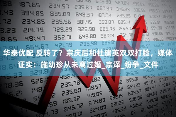 华泰优配 反转了？宗庆后和杜建英双双打脸，媒体证实：施幼珍从未离过婚_宗泽_纷争_文件