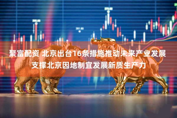 聚富配资 北京出台16条措施推动未来产业发展 支撑北京因地制宜发展新质生产力