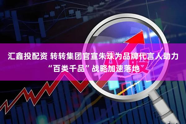 汇鑫投配资 转转集团官宣朱珠为品牌代言人助力“百类千品”战略加速落地