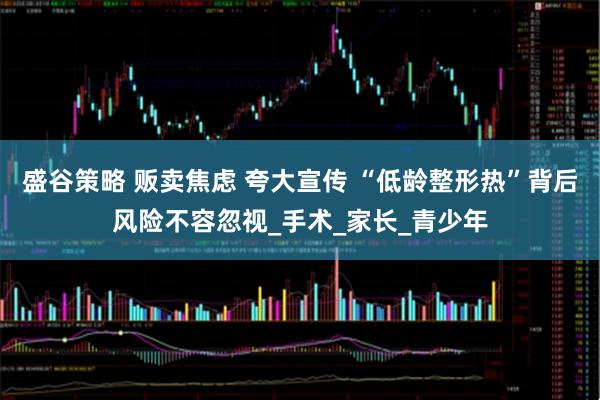 盛谷策略 贩卖焦虑 夸大宣传 “低龄整形热”背后风险不容忽视_手术_家长_青少年