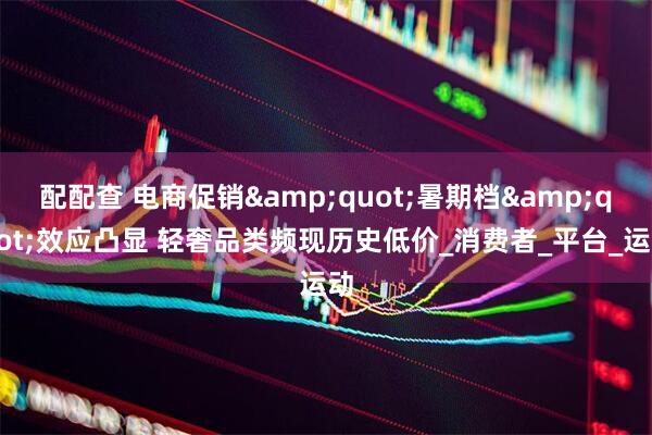 配配查 电商促销&quot;暑期档&quot;效应凸显 轻奢品类频现历史低价_消费者_平台_运动