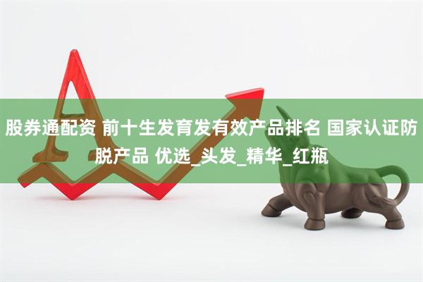 股券通配资 前十生发育发有效产品排名 国家认证防脱产品 优选_头发_精华_红瓶