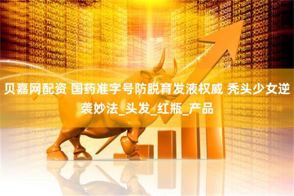 贝嘉网配资 国药准字号防脱育发液权威 秃头少女逆袭妙法_头发_红瓶_产品
