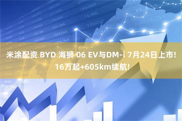 米涂配资 BYD 海狮 06 EV与DM-i 7月24日上市! 16万起+605km续航!