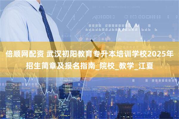 倍顺网配资 武汉初阳教育专升本培训学校2025年招生简章及报名指南_院校_教学_江夏