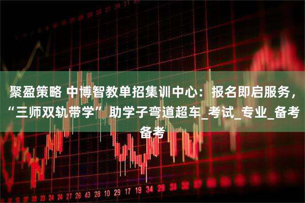 聚盈策略 中博智教单招集训中心：报名即启服务，“三师双轨带学” 助学子弯道超车_考试_专业_备考