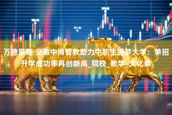 万德策略 安徽中博智教助力中职生圆梦大学：单招升学成功率再创新高_院校_教学_文化课