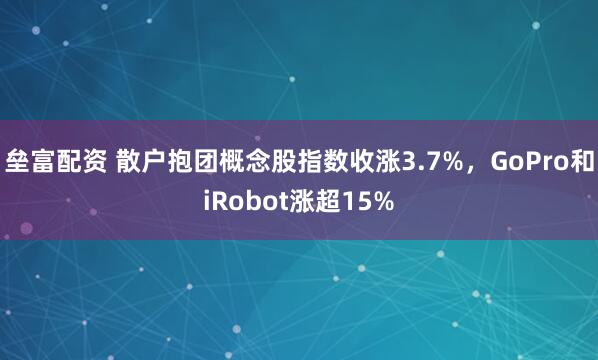 垒富配资 散户抱团概念股指数收涨3.7%，GoPro和iRobot涨超15%