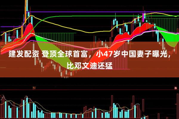 建发配资 登顶全球首富，小47岁中国妻子曝光，比邓文迪还猛