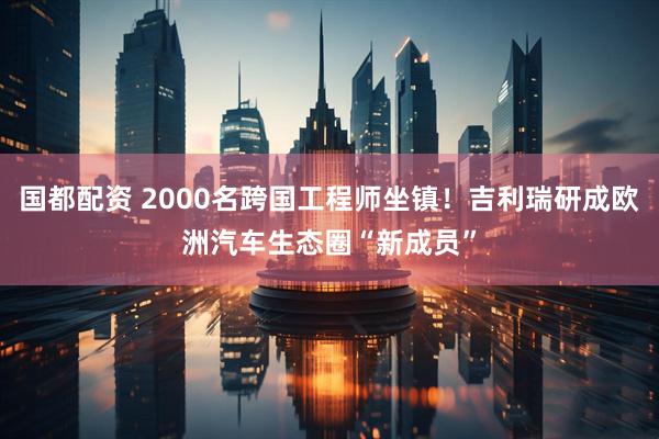 国都配资 2000名跨国工程师坐镇！吉利瑞研成欧洲汽车生态圈“新成员”