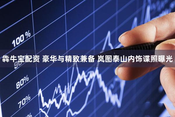 犇牛宝配资 豪华与精致兼备 岚图泰山内饰谍照曝光